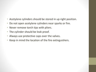 • Acetylene cylinders should be stored in up right position.
• Do not open acetylene cylinders near sparks or fire.
• Never remove torch tips with pliers.
• The cylinder should be leak proof.
• Always use protective caps over the valves.
• Keep in mind the location of the fire extinguishers.
 