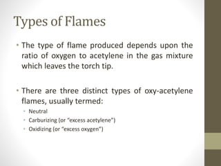 Types of Flames
• The type of flame produced depends upon the
ratio of oxygen to acetylene in the gas mixture
which leaves the torch tip.
• There are three distinct types of oxy-acetylene
flames, usually termed:
• Neutral
• Carburizing (or “excess acetylene”)
• Oxidizing (or “excess oxygen”)
 