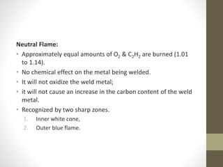 Neutral Flame:
• Approximately equal amounts of O2 & C2H2 are burned (1.01
to 1.14).
• No chemical effect on the metal being welded.
• It will not oxidize the weld metal;
• it will not cause an increase in the carbon content of the weld
metal.
• Recognized by two sharp zones.
1. Inner white cone,
2. Outer blue flame.
 