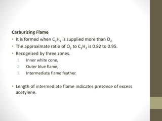 Carburizing Flame
• It is formed when C2H2 is supplied more than O2.
• The approximate ratio of O2 to C2H2 is 0.82 to 0.95.
• Recognized by three zones.
1. Inner white cone,
2. Outer blue flame,
3. Intermediate flame feather.
• Length of intermediate flame indicates presence of excess
acetylene.
 