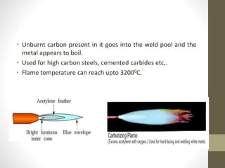 • Unburnt carbon present in it goes into the weld pool and the
metal appears to boil.
• Used for high carbon steels, cemented carbides etc,.
• Flame temperature can reach upto 32000C.
 