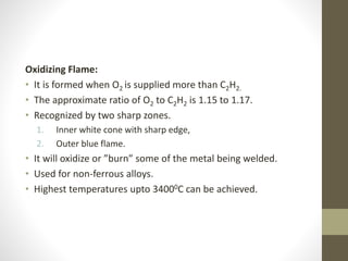 Oxidizing Flame:
• It is formed when O2 is supplied more than C2H2.
• The approximate ratio of O2 to C2H2 is 1.15 to 1.17.
• Recognized by two sharp zones.
1. Inner white cone with sharp edge,
2. Outer blue flame.
• It will oxidize or ”burn” some of the metal being welded.
• Used for non-ferrous alloys.
• Highest temperatures upto 34000C can be achieved.
 