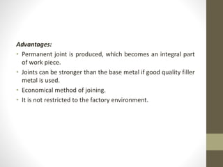 Advantages:
• Permanent joint is produced, which becomes an integral part
of work piece.
• Joints can be stronger than the base metal if good quality filler
metal is used.
• Economical method of joining.
• It is not restricted to the factory environment.
 