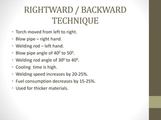 RIGHTWARD / BACKWARD
TECHNIQUE
• Torch moved from left to right.
• Blow pipe – right hand.
• Welding rod – left hand.
• Blow pipe angle of 400 to 500.
• Welding rod angle of 300 to 400.
• Cooling time is high.
• Welding speed increases by 20-25%.
• Fuel consumption decreases by 15-25%.
• Used for thicker materials.
 