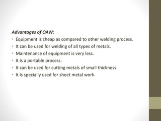 Advantages of OAW:
• Equipment is cheap as compared to other welding process.
• It can be used for welding of all types of metals.
• Maintenance of equipment is very less.
• It is a portable process.
• It can be used for cutting metals of small thickness.
• It is specially used for sheet metal work.
 