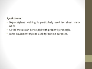Applications
• Oxy-acetylene welding is particularly used for sheet metal
work.
• All the metals can be welded with proper filler metals.
• Same equipment may be used for cutting purposes.
 