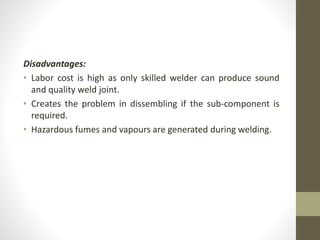 Disadvantages:
• Labor cost is high as only skilled welder can produce sound
and quality weld joint.
• Creates the problem in dissembling if the sub-component is
required.
• Hazardous fumes and vapours are generated during welding.
 