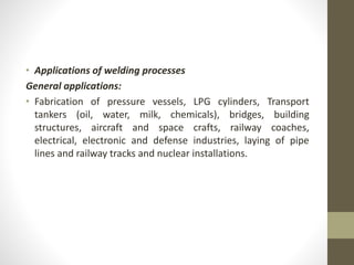 • Applications of welding processes
General applications:
• Fabrication of pressure vessels, LPG cylinders, Transport
tankers (oil, water, milk, chemicals), bridges, building
structures, aircraft and space crafts, railway coaches,
electrical, electronic and defense industries, laying of pipe
lines and railway tracks and nuclear installations.
 