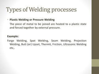 Types of Welding processes
• Plastic Welding or Pressure Welding
The piece of metal to be joined are heated to a plastic state
and forced together by external pressure.
Example:
Forge Welding, Spot Welding, Seam Welding, Projection
Welding, Butt (or) Upset, Thermit, Friction, Ultrasonic Welding
etc,.
 