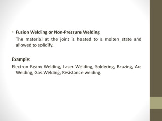 • Fusion Welding or Non-Pressure Welding
The material at the joint is heated to a molten state and
allowed to solidify.
Example:
Electron Beam Welding, Laser Welding, Soldering, Brazing, Arc
Welding, Gas Welding, Resistance welding.
 