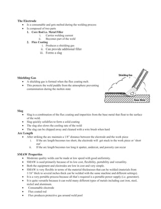 The Electrode
• Is a consumable and gets melted during the welding process
• Is composed of two parts
1. Core Rod i.e. Metal Filler
i. Carries welding current
ii. Becomes part of the weld
2. Flux Coating
i. Produces a shielding gas
ii. Can provide additional filler
iii. Forms a slag
Shielding Gas
• A shielding gas is formed when the flux coating melt.
• This protects the weld puddle from the atmosphere preventing
contamination during the molten state
Slag
• Slag is a combination of the flux coating and impurities from the base metal that float to the surface
of the weld.
• Slag quickly solidifies to form a solid coating
• The slag also slows the cooling rate of the weld
• The slag can be chipped away and cleaned with a wire brush when hard
Arc Length
• After striking the arc maintain a 1/8” distance between the electrode and the work piece
i. If the arc length becomes too short, the electrode will get stuck to the work piece or ‘short
out’
ii. If the arc length becomes too long it spatter, undercut, and porosity can occur
SMAW Properties
• Moderate quality welds can be made at low speed with good uniformity.
• SMAW is used primarily because of its low cost, flexibility, portability and versatility.
• Both the equipment and electrodes are low in cost and very simple.
• SMAW is very flexible in terms of the material thicknesses that can be welded (materials from
1/16” thick to several inches thick can be welded with the same machine and different settings).
• It is a very portable process because all that’s required is a portable power supply (i.e. generator).
• It is quite versatile because it can weld many different types of metals including cast iron, steel,
nickel and aluminum.
• Consumable electrode
• Flux coated rod
• Flux produces protective gas around weld pool
 