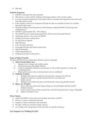 • Wire reel
GMAW Properties
• GMAW is extremely fast and economical.
• This process is easily used for welding on thin-gauge metal as well as on heavy plate.
• It is most commonly performed on steel (and its alloys), aluminum and magnesium, but can be used
with other metals as well.
• It also requires a lower level of operator skill than the other two methods of electric arc welding
discussed in these notes.
• The high welding rate and reduced post-weld cleanup are making GMAW the fastest growing
welding process.
• GMAW is approximately 92% - 98% efficient
• The GMAW process is performed using DCEP ( Direct Current Electrode Positive)
• Alternating current is never used for GMAW
• Welding can be done in all positions
• No slag removal required
• High efficiency
• Less work piece distortion
• Large gaps fill easily and Good for poor fit-up
• High Weld Quality
• Yields high productivity
• Welding can be done in all positions
Types of Metal Transfer
The basic GMAW process includes three distinctive process techniques
1. Short Circuit (Short Arc)
i. Operates at low voltages and welding current
ii. Small fast-freezing weld puddle obtained
iii. Useful in joining thin materials in any position, as well as thick materials in vertical and
overhead positions
iv. Metal transfer occurs when an electrical short circuit is established
2. Globular Transfer
i. Welding current and wire speed are increased above maximum for short arc
ii. Droplets of metal have a greater diameter than the wire being used
iii. Spatter present
iv. Welding is most effectively done in the flat position when using globular transfer
3. Spray Arc Transfer
i. Occurs when the current and voltage settings are increased higher than that used for
Globular Transfer
ii. Used on thick sections of base material, best suited for flat position due to large weld puddle
iii. Spatter is minimal to none
Power Source
• Almost all GMAW is done with reverse polarity also known as DCEP
• Positive (+) lead is connected to the torch
• Negative (-) lead is connected to the work piece
• Provides a relatively consistent voltage to the arc
• Arc Voltage is the voltage between the end of the wire and the work piece
Gas Tungsten Arc Welding (GTAW)`
 