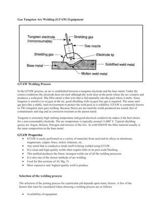 Gas Tungsten Arc Welding (GTAW) Equipment
GTAW Welding Process
In the GTAW process, an arc is established between a tungsten electrode and the base metal. Under the
correct conditions the electrode does not melt although the work does at the point where the arc contacts and
produces a weld pool. The filler metal is thin wire that is fed manually into the pool where it melts. Since
tungsten is sensitive to oxygen in the air, good shielding with oxygen free gas is required. The same inert
gas provides a stable, inert environment to protect the weld pool as it solidifies. GTAW is commonly known
as TIG (tungsten inert gas) welding. Because fluxes are not used the welds produced are sound, free of
contaminants and slag and as corrosion-resistant as the parent metal.
Tungsten is extremely high melting temperature and good electrical conductivity makes it the best choice
for a non-consumable electrode. The arc temperature is typically around 11,000° F. Typical shielding
gasses are Argon, Helium, Nitrogen and mixture of the two. As with GMAW the filler material usually is
the same composition as the base metal.
GTAW Properties
• GTAW is easily performed on a variety of materials from steel and its alloys to aluminum,
magnesium, copper, brass, nickel, titanium, etc.
• Any metal that is conductive lends itself to being welded using GTAW.
• It is clean and high-quality welds often require little or no post-weld finishing.
• This method produces the finest, strongest welds out of all the welding processes.
• It is also one of the slower methods of arc welding.
• Used for thin sections of Al, Mg, Ti.
• Most expensive and highest quality weld is produce
Selection of the welding process
The selection of the joining process for a particular job depends upon many factors. A few of the
factors that must be considered when choosing a welding process are as follows
• Availability of equipment
 