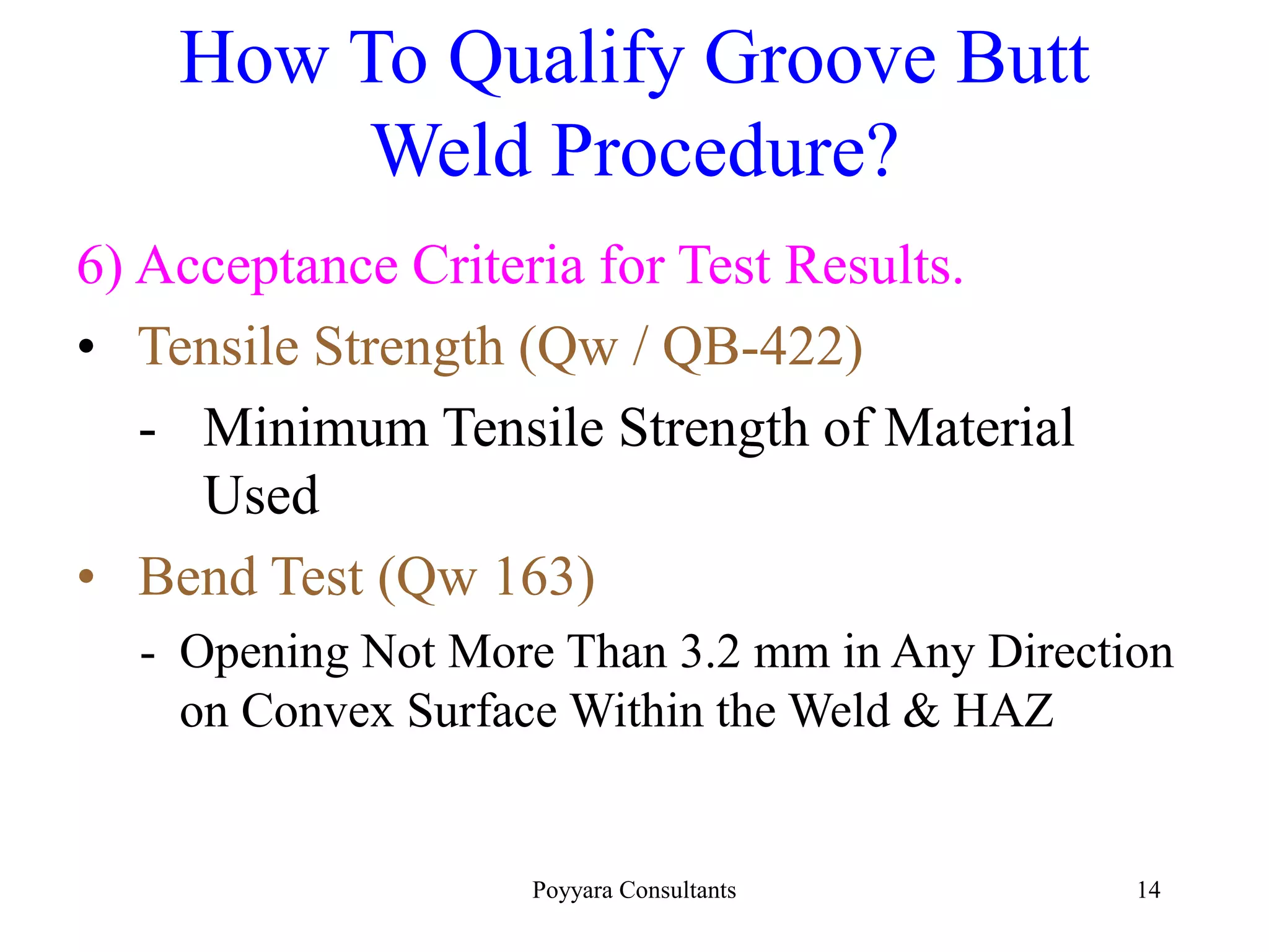 Poyyara Consultants 14
How To Qualify Groove Butt
Weld Procedure?
6) Acceptance Criteria for Test Results.
• Tensile Strength (Qw / QB-422)
- Minimum Tensile Strength of Material
Used
• Bend Test (Qw 163)
- Opening Not More Than 3.2 mm in Any Direction
on Convex Surface Within the Weld & HAZ
 