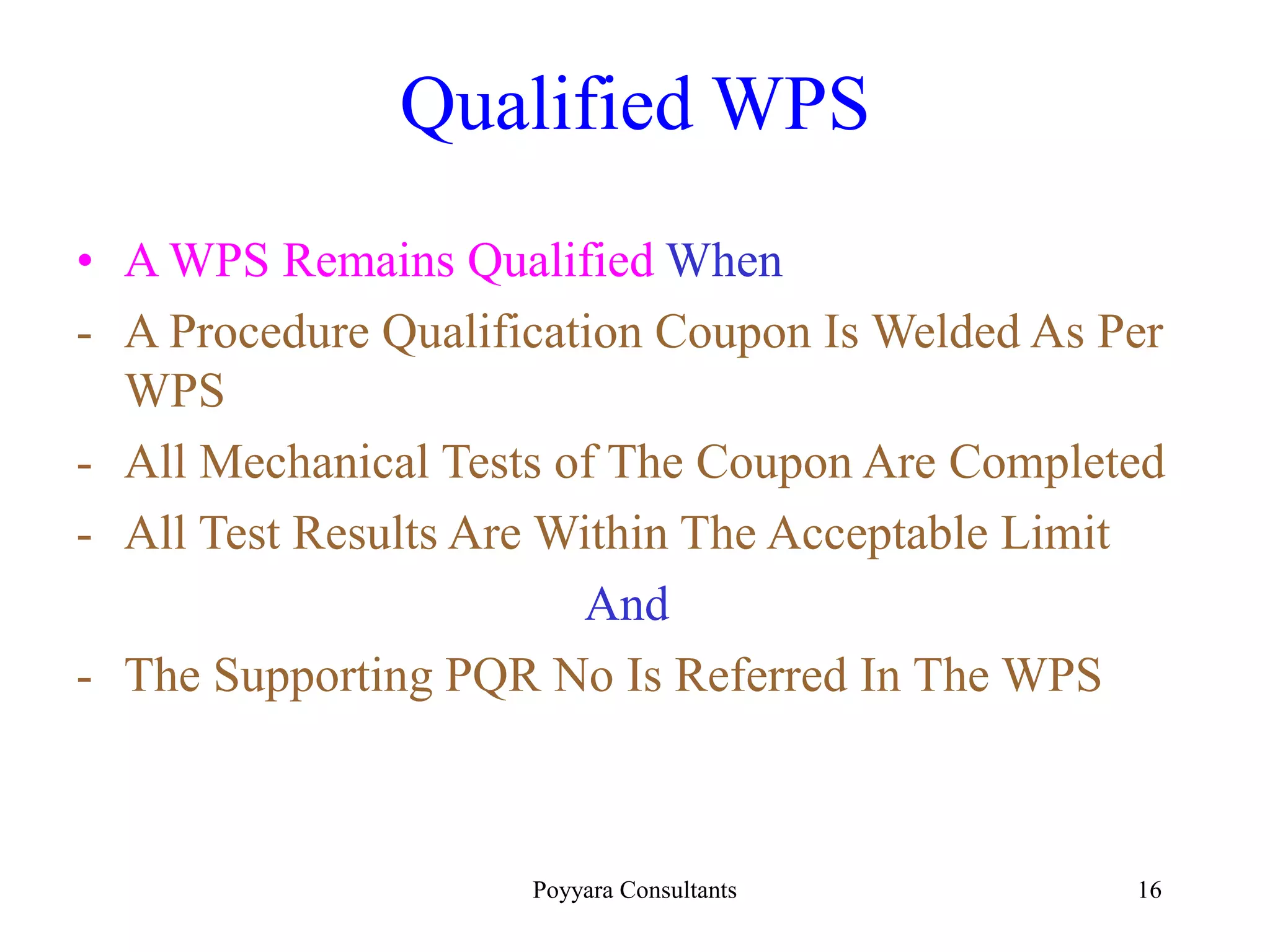 Poyyara Consultants 16
Qualified WPS
• A WPS Remains Qualified When
- A Procedure Qualification Coupon Is Welded As Per
WPS
- All Mechanical Tests of The Coupon Are Completed
- All Test Results Are Within The Acceptable Limit
And
- The Supporting PQR No Is Referred In The WPS
 