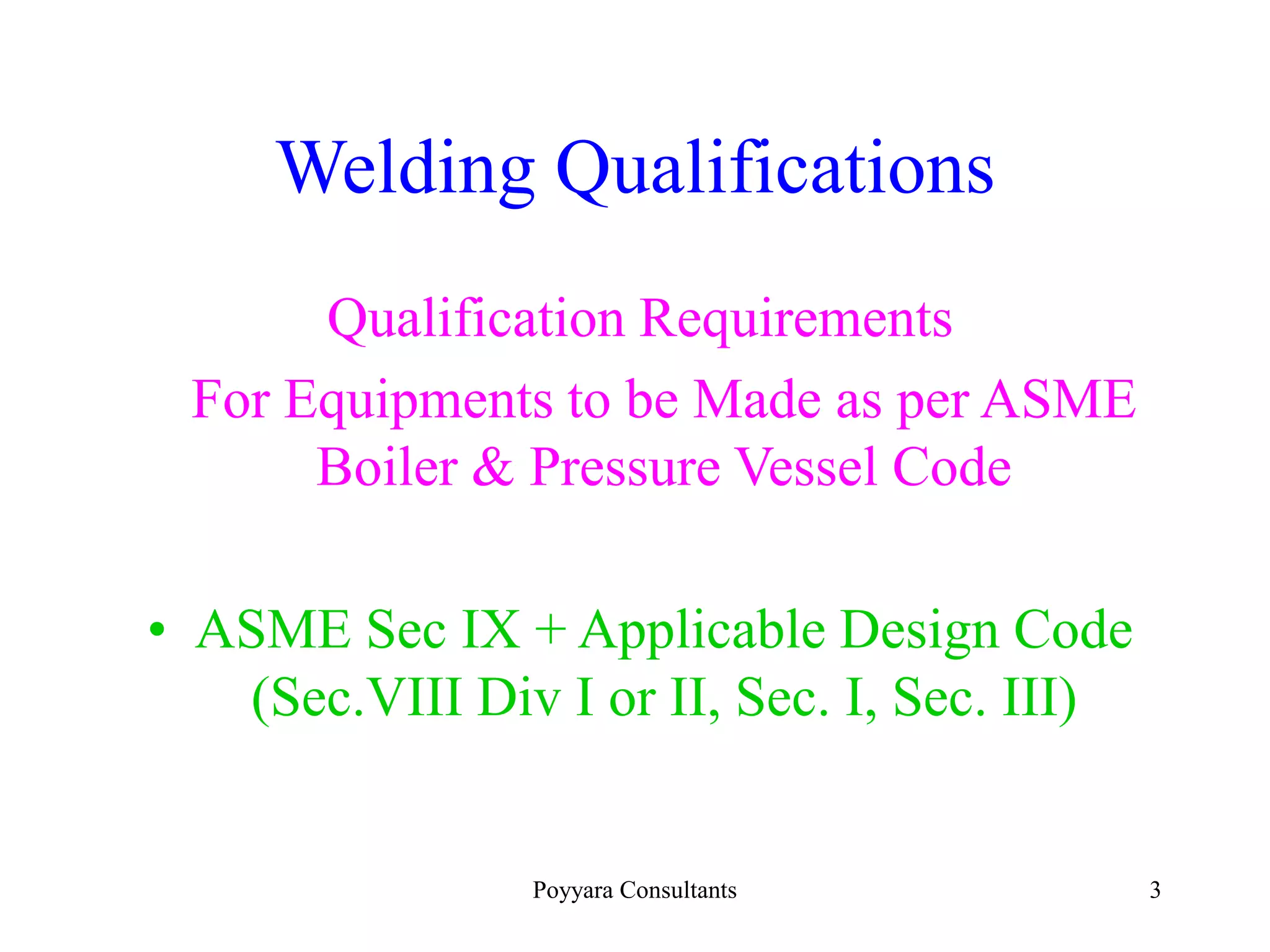 Poyyara Consultants 3
Welding Qualifications
Qualification Requirements
For Equipments to be Made as per ASME
Boiler & Pressure Vessel Code
• ASME Sec IX + Applicable Design Code
(Sec.VIII Div I or II, Sec. I, Sec. III)
 
