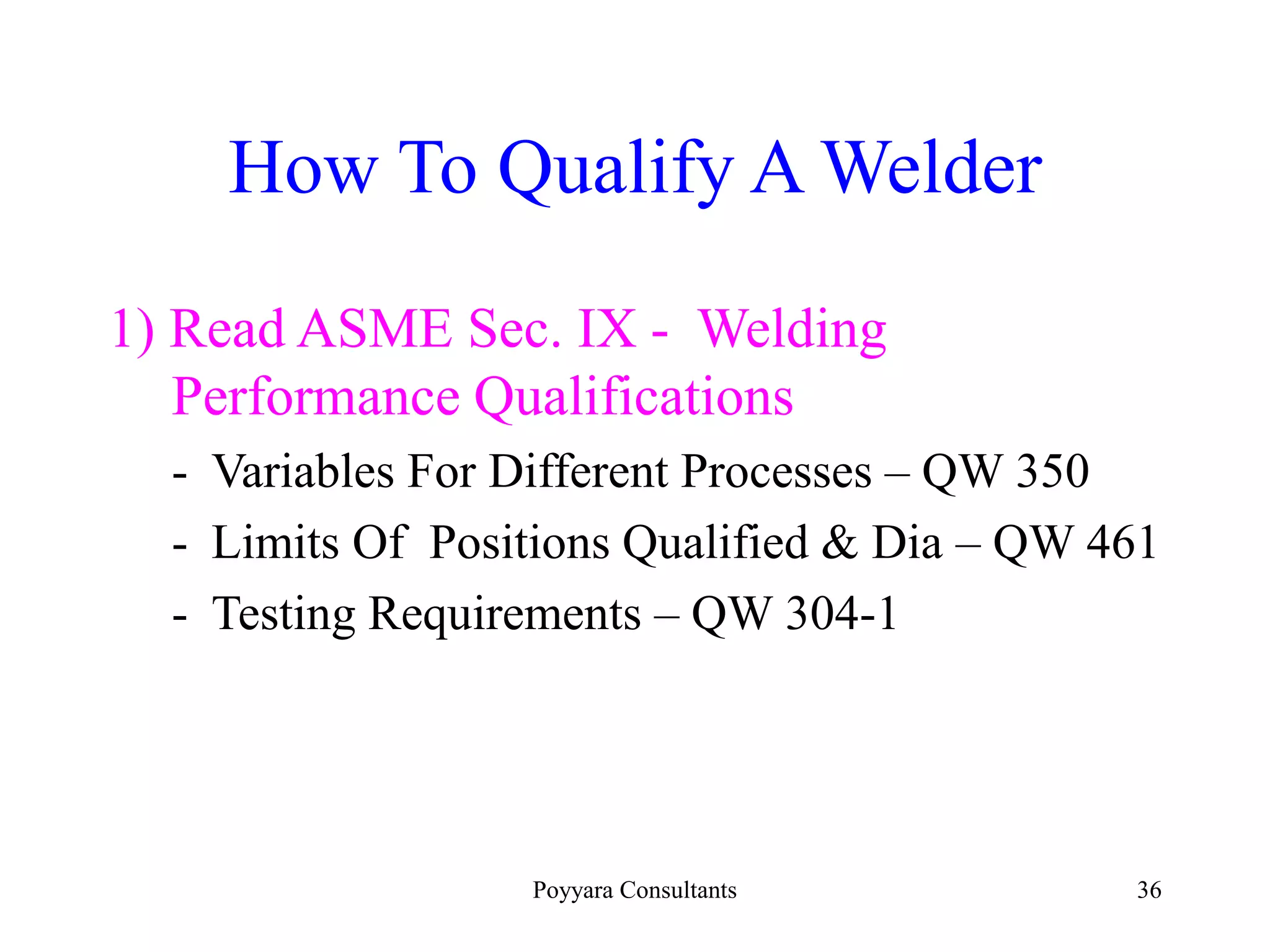 Poyyara Consultants 36
How To Qualify A Welder
1) Read ASME Sec. IX - Welding
Performance Qualifications
- Variables For Different Processes – QW 350
- Limits Of Positions Qualified & Dia – QW 461
- Testing Requirements – QW 304-1
 