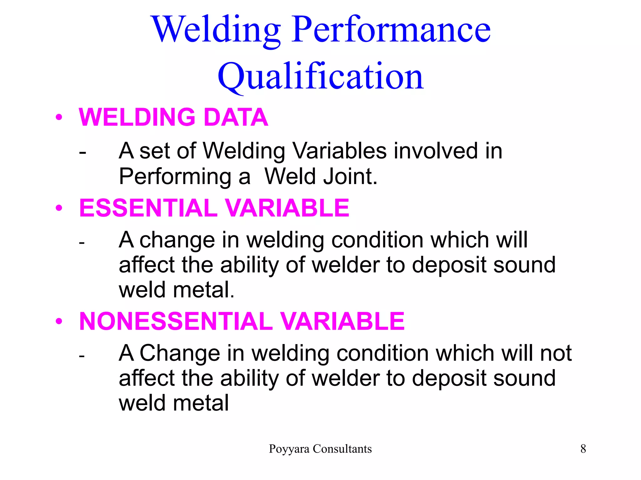 Poyyara Consultants 8
Welding Performance
Qualification
• WELDING DATA
- A set of Welding Variables involved in
Performing a Weld Joint.
• ESSENTIAL VARIABLE
- A change in welding condition which will
affect the ability of welder to deposit sound
weld metal.
• NONESSENTIAL VARIABLE
- A Change in welding condition which will not
affect the ability of welder to deposit sound
weld metal
 