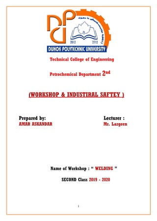 1
Technical College of Engineering
Petrochemical Department 2nd
(WORKSHOP & INDUSTIRAL SAFTEY )
Prepared by: Lecturer :
AMAR ASKANDAR Mr. Lazgeen
Name of Workshop : “ WELDING ”
SECOND Class 2019 - 2020
 