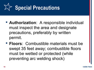 10 ©2006 TEEX
Special Precautions
 Authorization: A responsible individual
must inspect the area and designate
precautions, preferably by written
permit.
 Floors: Combustible materials must be
swept 35 feet away; combustible floors
must be wetted or protected (while
preventing arc welding shock)
 