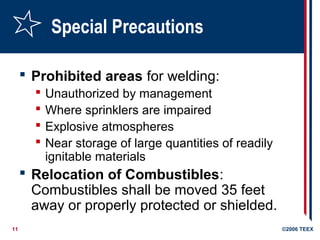 11 ©2006 TEEX
Special Precautions
 Prohibited areas for welding:
 Unauthorized by management
 Where sprinklers are impaired
 Explosive atmospheres
 Near storage of large quantities of readily
ignitable materials
 Relocation of Combustibles:
Combustibles shall be moved 35 feet
away or properly protected or shielded.
 