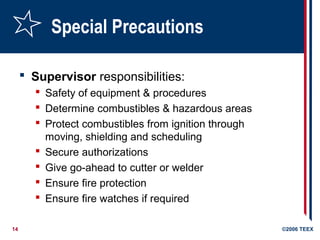 14 ©2006 TEEX
Special Precautions
 Supervisor responsibilities:
 Safety of equipment & procedures
 Determine combustibles & hazardous areas
 Protect combustibles from ignition through
moving, shielding and scheduling
 Secure authorizations
 Give go-ahead to cutter or welder
 Ensure fire protection
 Ensure fire watches if required
 