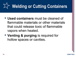 15 ©2006 TEEX
Welding or Cutting Containers
 Used containers must be cleaned of
flammable materials or other materials
that could release toxic of flammable
vapors when heated.
 Venting & purging is required for
hollow spaces or cavities.
 