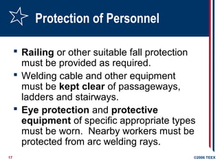 17 ©2006 TEEX
Protection of Personnel
 Railing or other suitable fall protection
must be provided as required.
 Welding cable and other equipment
must be kept clear of passageways,
ladders and stairways.
 Eye protection and protective
equipment of specific appropriate types
must be worn. Nearby workers must be
protected from arc welding rays.
 