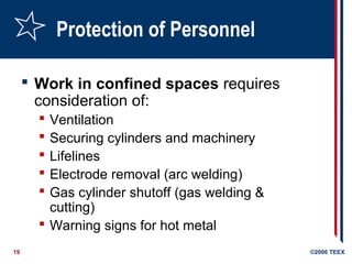 19 ©2006 TEEX
Protection of Personnel
 Work in confined spaces requires
consideration of:
 Ventilation
 Securing cylinders and machinery
 Lifelines
 Electrode removal (arc welding)
 Gas cylinder shutoff (gas welding &
cutting)
 Warning signs for hot metal
 
