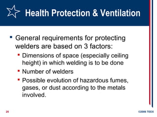 20 ©2006 TEEX
Health Protection & Ventilation
 General requirements for protecting
welders are based on 3 factors:
 Dimensions of space (especially ceiling
height) in which welding is to be done
 Number of welders
 Possible evolution of hazardous fumes,
gases, or dust according to the metals
involved.
 