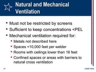 21 ©2006 TEEX
Natural and Mechanical
Ventilation
 Must not be restricted by screens
 Sufficient to keep concentrations <PEL
 Mechanical ventilation required for:
 Metals not described here
 Spaces <10,000 feet per welder
 Rooms with ceilings lower than 16 feet
 Confined spaces or areas with barriers to
natural cross ventilation
 