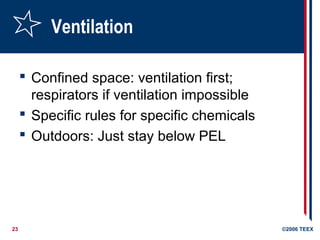23 ©2006 TEEX
Ventilation
 Confined space: ventilation first;
respirators if ventilation impossible
 Specific rules for specific chemicals
 Outdoors: Just stay below PEL
 