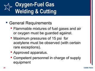25 ©2006 TEEX
Oxygen-Fuel Gas
Welding & Cutting
 General Requirements
 Flammable mixtures of fuel gases and air
or oxygen must be guarded against.
 Maximum pressures of 15 psi for
acetylene must be observed (with certain
rare exceptions).
 Approved apparatus.
 Competent personnel in charge of supply
equipment
 