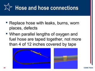 39 ©2006 TEEX
Hose and hose connections
 Replace hose with leaks, burns, worn
places, defects
 When parallel lengths of oxygen and
fuel hose are taped together, not more
than 4 of 12 inches covered by tape
 