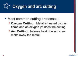4 ©2006 TEEX
Oxygen and arc cutting
 Most common cutting processes :
 Oxygen Cutting: Metal is heated by gas
flame and an oxygen jet does the cutting.
 Arc Cutting: Intense heat of electric arc
melts away the metal.
 