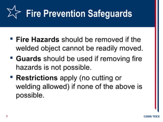 7 ©2006 TEEX
Fire Prevention Safeguards
 Fire Hazards should be removed if the
welded object cannot be readily moved.
 Guards should be used if removing fire
hazards is not possible.
 Restrictions apply (no cutting or
welding allowed) if none of the above is
possible.
 