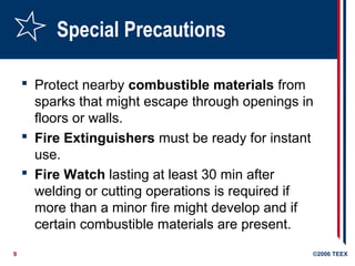 9 ©2006 TEEX
Special Precautions
 Protect nearby combustible materials from
sparks that might escape through openings in
floors or walls.
 Fire Extinguishers must be ready for instant
use.
 Fire Watch lasting at least 30 min after
welding or cutting operations is required if
more than a minor fire might develop and if
certain combustible materials are present.
 