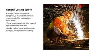 General Cutting Safety
•The light from cutting can be
dangerous, a #5 shade filter lens is
recommended for most cutting
applications
•There is not enough UV light created
by flame to burn your skin
•Sparks, molten metal and flame can
burn you, wear protective clothing
 