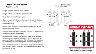 Oxygen Cylinder Storage
Requirements
•Oxygen cylinders pressures 2000-2640 PSI
•Oxygen will not burn but will support combustion.
•Keep oil and grease off oxygen cylinder
•Separate oxygen cylinders from fuel gas cylinders or combustible
materials by a distance of at least 20 feet or separated by wall having
half hour fire rating
•Protect valves of oxygen cylinders (if valves are knocked off, the
cylinder becomes a “bomb”).
•Do not stand in front of regulator when turning it on, the diaphragm
in the regulator could blow outward.
•Inside buildings, cylinders shall be stored in well protected, well
ventilated areas and shall be stored away from elevators, stairs or
gangways. Assigned storage spaces shall be located where cylinders
will not be knocked over or damaged by passing or falling objects
•Valve protection caps, where cylinders are designed to accept a cap,
shall always be in place, hand-tight, except where cylinders are in use
or connected for use
 