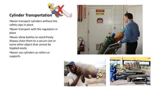 •Never transport cylinders without the
safety caps in place
•Never transport with the regulators in
place
•Never allow bottles to stand freely.
Always chain them to a secure cart or
some other object that cannot be
toppled easily
•Never use cylinders as rollers or
supports
Cylinder Transportation
 