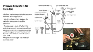 Pressure Regulators for
Cylinders
•Reduce high storage cylinder pressure
to lower working pressure
•Most regulators have a gauge for
cylinder pressure and working
pressure
•Regulators are shut off when the
adjusting screw is turn out completely
•Regulators maintain a constant torch
pressure although cylinder pressure
may vary
•Regulator diaphragm are made of
stainless steel
 