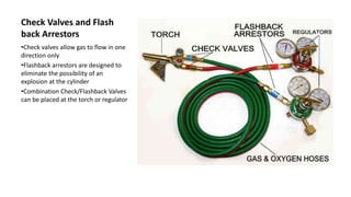 Check Valves and Flash
back Arrestors
•Check valves allow gas to flow in one
direction only
•Flashback arrestors are designed to
eliminate the possibility of an
explosion at the cylinder
•Combination Check/Flashback Valves
can be placed at the torch or regulator
 