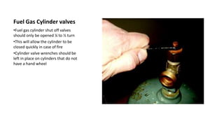 Fuel Gas Cylinder valves
•Fuel gas cylinder shut off valves
should only be opened ¼ to ½ turn
•This will allow the cylinder to be
closed quickly in case of fire
•Cylinder valve wrenches should be
left in place on cylinders that do not
have a hand wheel
 