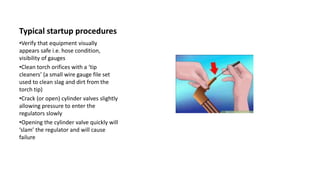 Typical startup procedures
•Verify that equipment visually
appears safe i.e. hose condition,
visibility of gauges
•Clean torch orifices with a ‘tip
cleaners’ (a small wire gauge file set
used to clean slag and dirt from the
torch tip)
•Crack (or open) cylinder valves slightly
allowing pressure to enter the
regulators slowly
•Opening the cylinder valve quickly will
‘slam’ the regulator and will cause
failure
 