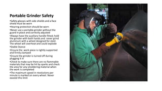 Portable Grinder Safety
•Safety glasses with side shields and a face
shield must be worn
•Hearing protection should be worn
•Never use a portable grinder without the
guard in place and correctly adjusted
•Always have the auxiliary handle fitted; hold
the grinder with both hands and never grind
aluminum with a wheel designed for steel.
The wheel will overheat and could explode
•Stable Stance
•Ensure the work piece is rightly supported
and firmly clamped
•Ensure the grinder is turned off during
plugging it in
•Check to make sure there are no flammable
materials that may be hit by sparks and check
the area for any smoldering material when
the work is completed
•The maximum speed in revolutions per
minute is marked on every wheel. Never
exceed this limit
 
