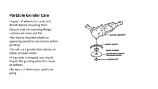Portable Grinder Care
•Inspect all wheels for cracks and
defects before mounting them
•Ensure that the mounting flange
surfaces are clean and flat
•Run nearly mounted wheels at
operating speed for one minute before
grinding
•Do not use a grinder that vibrates or
makes unusual noises
•If a grinder is dropped, you should
inspect the grinding wheel for cracks
or deflects
•Be aware of where your sparks arc
going
 