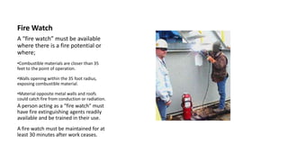 Fire Watch
A “fire watch” must be available
where there is a fire potential or
where;
•Combustible materials are closer than 35
feet to the point of operation.
•Walls opening within the 35 foot radius,
exposing combustible material.
•Material opposite metal walls and roofs
could catch fire from conduction or radiation.
A person acting as a “fire watch” must
have fire extinguishing agents readily
available and be trained in their use.
A fire watch must be maintained for at
least 30 minutes after work ceases.
 