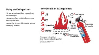 Using an Extinguisher
•To use an extinguisher, you pull out
the safety pin.
•Aim at the fuel, not the flames, and
depress the lever
•Move the stream side to side with a
sweeping motion
 