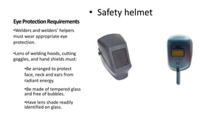 • Safety helmet
•Welders and welders’ helpers
must wear appropriate eye
protection.
•Lens of welding hoods, cutting
goggles, and hand shields must:
•Be arranged to protect
face, neck and ears from
radiant energy.
•Be made of tempered glass
and free of bubbles.
•Have lens shade readily
identified on glass.
 