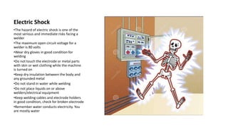 Electric Shock
•The hazard of electric shock is one of the
most serious and immediate risks facing a
welder
•The maximum open circuit voltage for a
welder is 80 volts
•Wear dry gloves in good condition for
welding
•Do not touch the electrode or metal parts
with skin or wet clothing while the machine
is turned on
•Keep dry insulation between the body and
any grounded metal
•Do not stand in water while welding
•Do not place liquids on or above
welders/electrical equipment
•Keep welding cables and electrode holders
in good condition, check for broken electrode
•Remember water conducts electricity. You
are mostly water
 